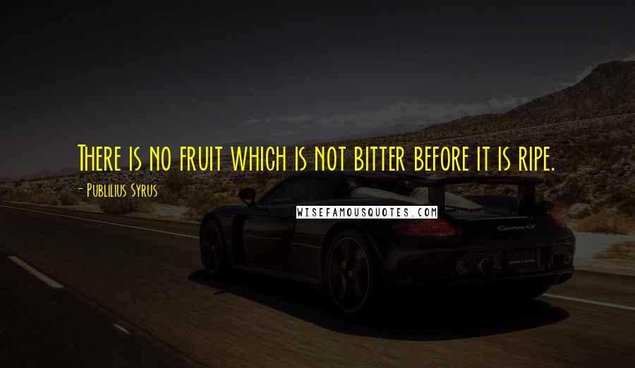 Publilius Syrus Quotes: There is no fruit which is not bitter before it is ripe.