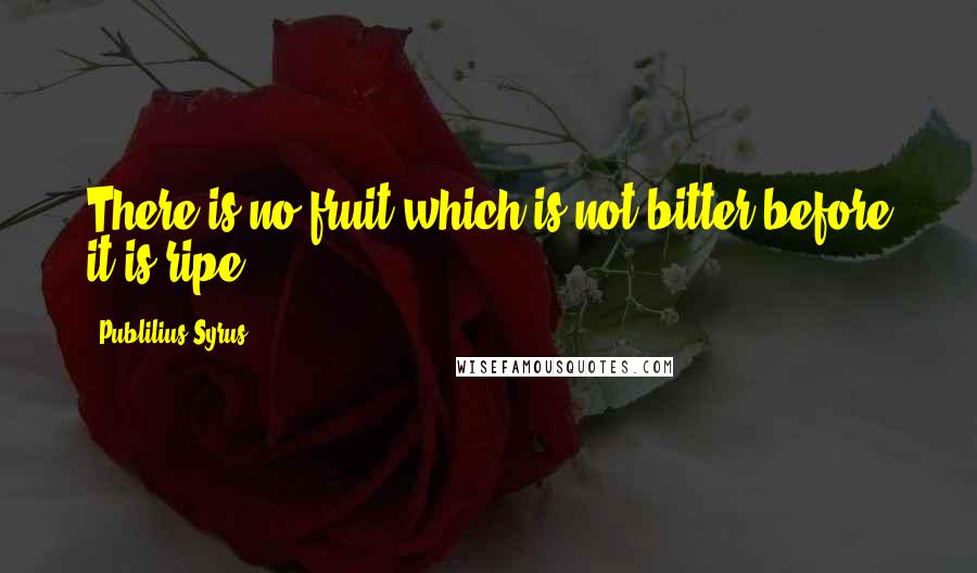 Publilius Syrus Quotes: There is no fruit which is not bitter before it is ripe.