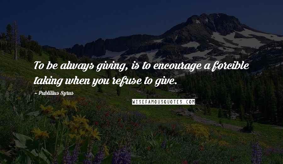 Publilius Syrus Quotes: To be always giving, is to encourage a forcible taking when you refuse to give.