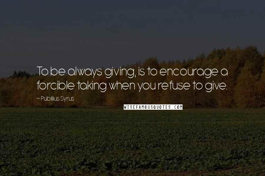 Publilius Syrus Quotes: To be always giving, is to encourage a forcible taking when you refuse to give.