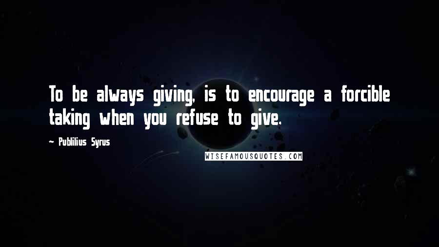 Publilius Syrus Quotes: To be always giving, is to encourage a forcible taking when you refuse to give.