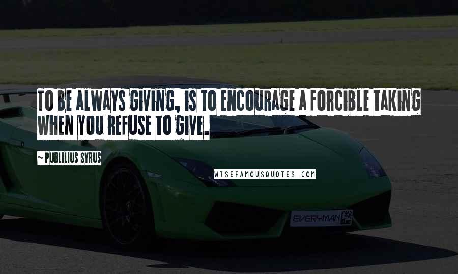Publilius Syrus Quotes: To be always giving, is to encourage a forcible taking when you refuse to give.
