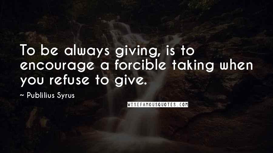 Publilius Syrus Quotes: To be always giving, is to encourage a forcible taking when you refuse to give.