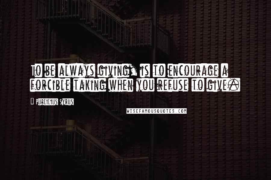 Publilius Syrus Quotes: To be always giving, is to encourage a forcible taking when you refuse to give.