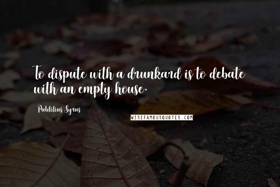 Publilius Syrus Quotes: To dispute with a drunkard is to debate with an empty house.