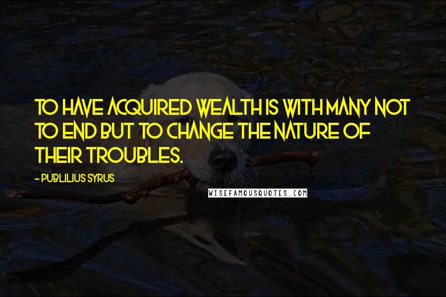 Publilius Syrus Quotes: To have acquired wealth is with many not to end but to change the nature of their troubles.