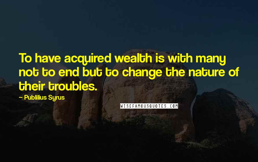Publilius Syrus Quotes: To have acquired wealth is with many not to end but to change the nature of their troubles.