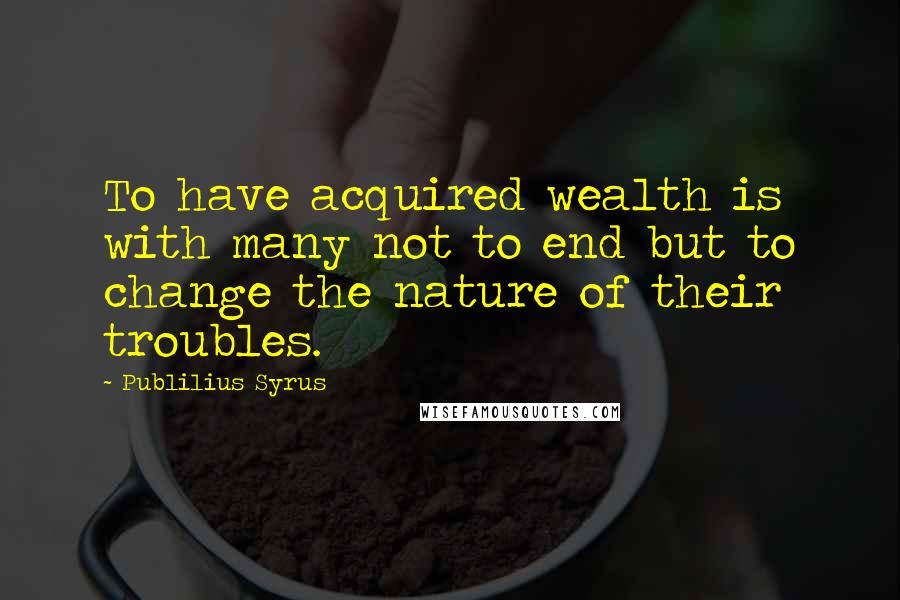 Publilius Syrus Quotes: To have acquired wealth is with many not to end but to change the nature of their troubles.
