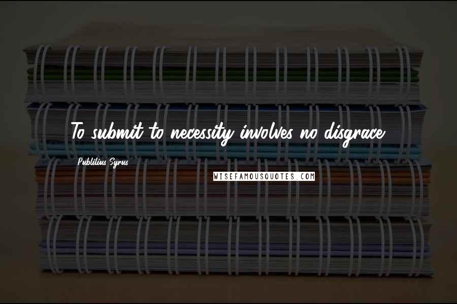 Publilius Syrus Quotes: To submit to necessity involves no disgrace.