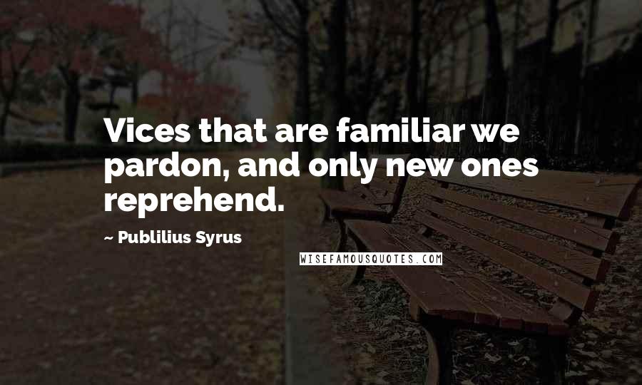 Publilius Syrus Quotes: Vices that are familiar we pardon, and only new ones reprehend.