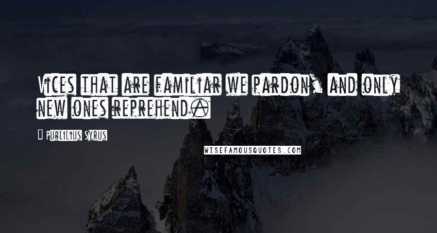 Publilius Syrus Quotes: Vices that are familiar we pardon, and only new ones reprehend.