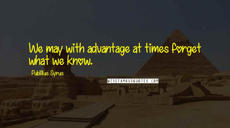 Publilius Syrus Quotes: We may with advantage at times forget what we know.