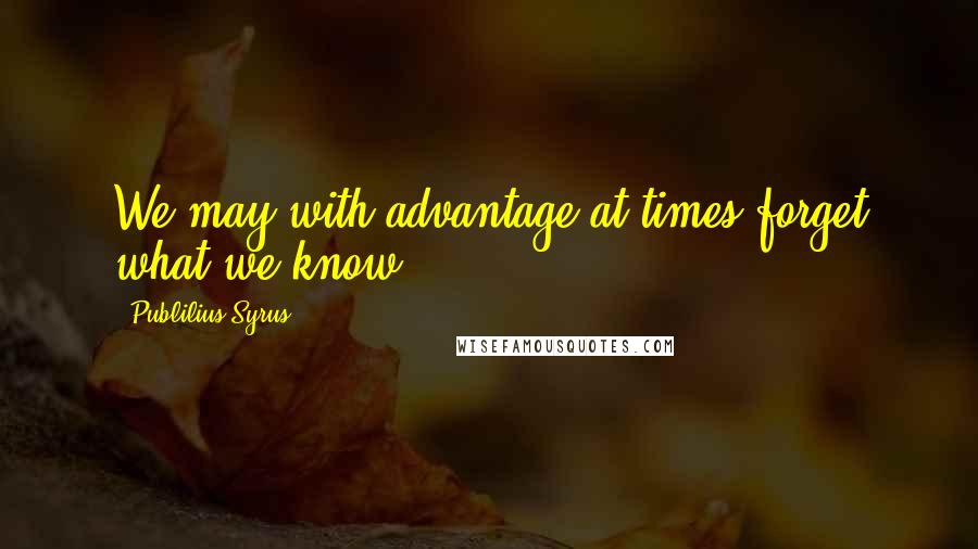 Publilius Syrus Quotes: We may with advantage at times forget what we know.