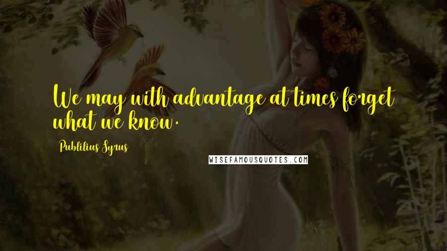 Publilius Syrus Quotes: We may with advantage at times forget what we know.