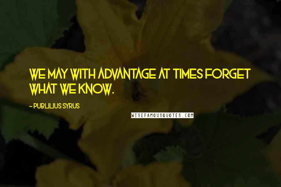 Publilius Syrus Quotes: We may with advantage at times forget what we know.