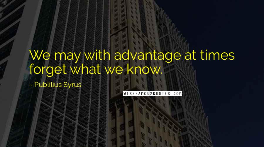 Publilius Syrus Quotes: We may with advantage at times forget what we know.