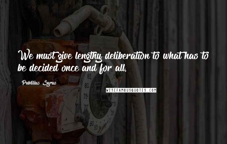 Publilius Syrus Quotes: We must give lengthy deliberation to what has to be decided once and for all.