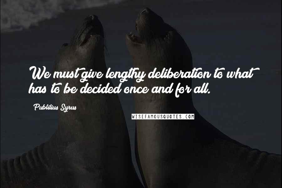 Publilius Syrus Quotes: We must give lengthy deliberation to what has to be decided once and for all.