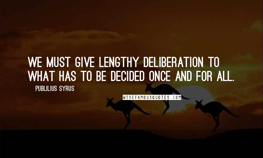 Publilius Syrus Quotes: We must give lengthy deliberation to what has to be decided once and for all.