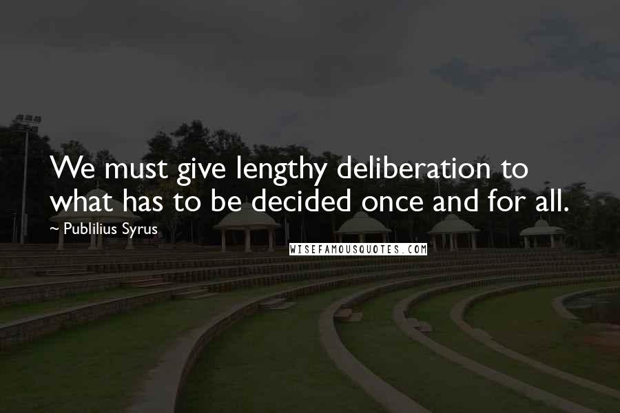 Publilius Syrus Quotes: We must give lengthy deliberation to what has to be decided once and for all.