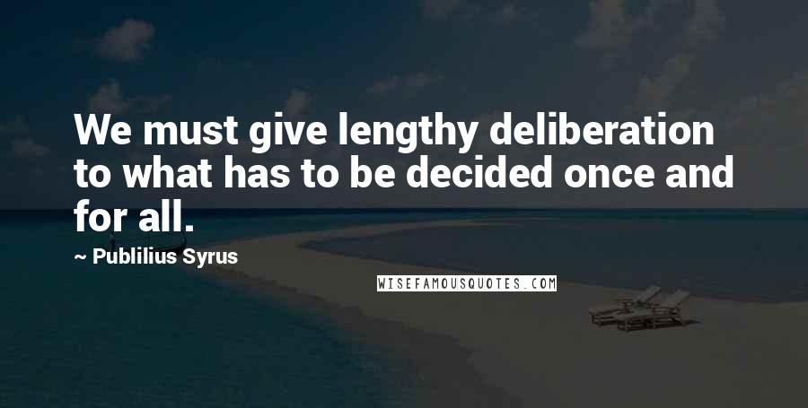 Publilius Syrus Quotes: We must give lengthy deliberation to what has to be decided once and for all.