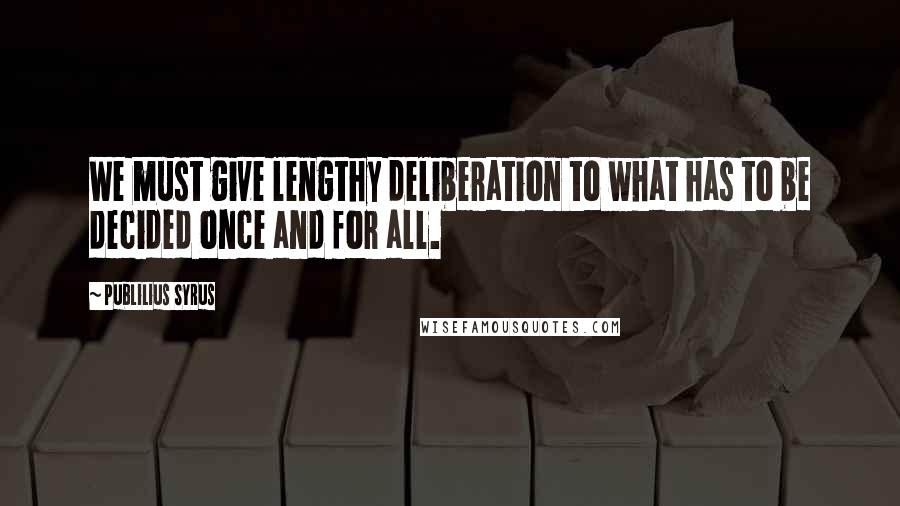 Publilius Syrus Quotes: We must give lengthy deliberation to what has to be decided once and for all.