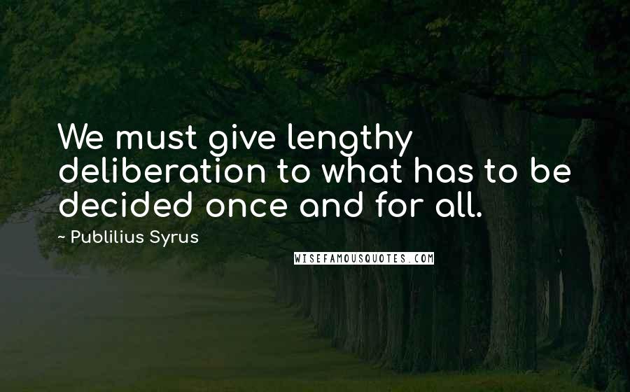 Publilius Syrus Quotes: We must give lengthy deliberation to what has to be decided once and for all.