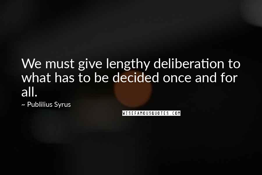 Publilius Syrus Quotes: We must give lengthy deliberation to what has to be decided once and for all.