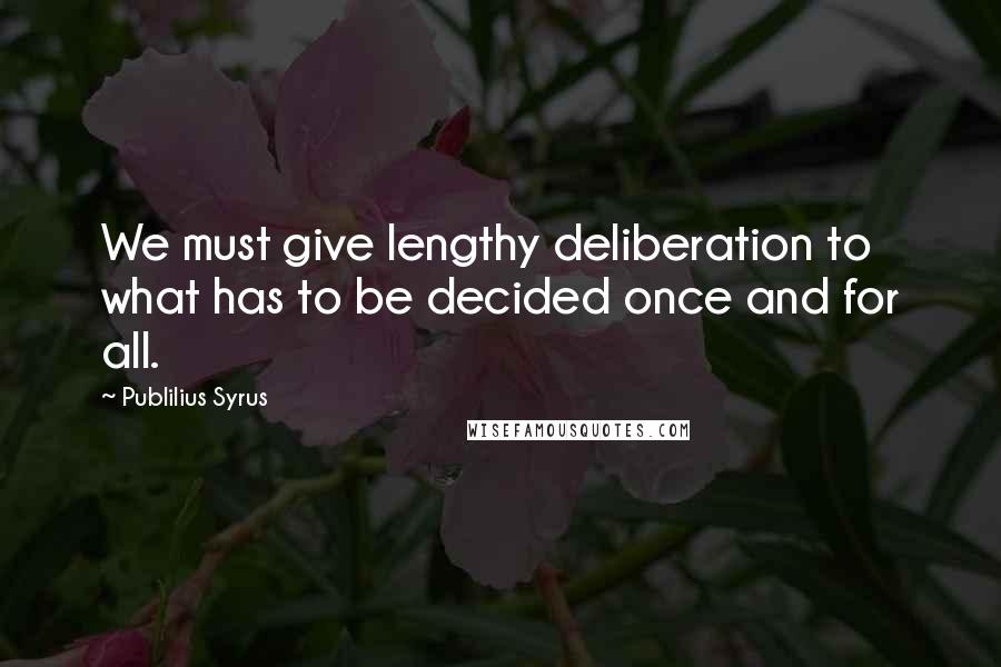 Publilius Syrus Quotes: We must give lengthy deliberation to what has to be decided once and for all.