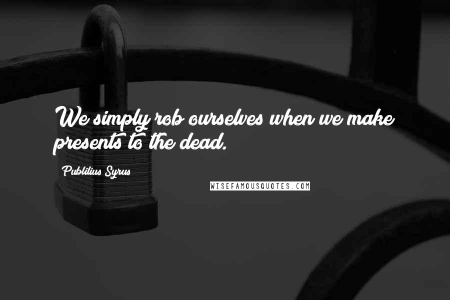 Publilius Syrus Quotes: We simply rob ourselves when we make presents to the dead.