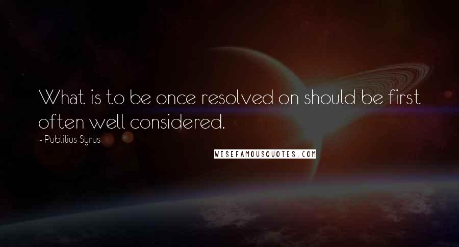 Publilius Syrus Quotes: What is to be once resolved on should be first often well considered.