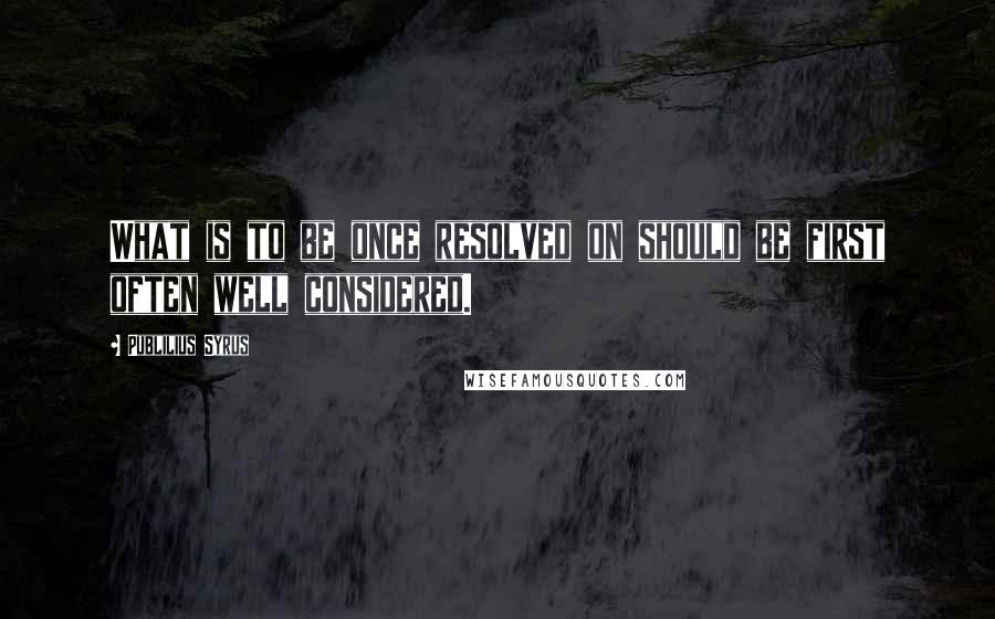 Publilius Syrus Quotes: What is to be once resolved on should be first often well considered.