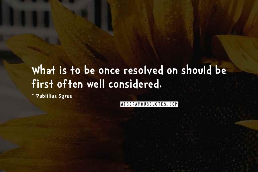 Publilius Syrus Quotes: What is to be once resolved on should be first often well considered.