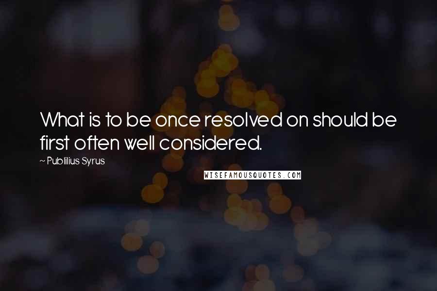 Publilius Syrus Quotes: What is to be once resolved on should be first often well considered.