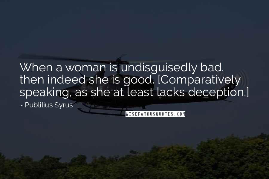 Publilius Syrus Quotes: When a woman is undisguisedly bad, then indeed she is good. [Comparatively speaking, as she at least lacks deception.]