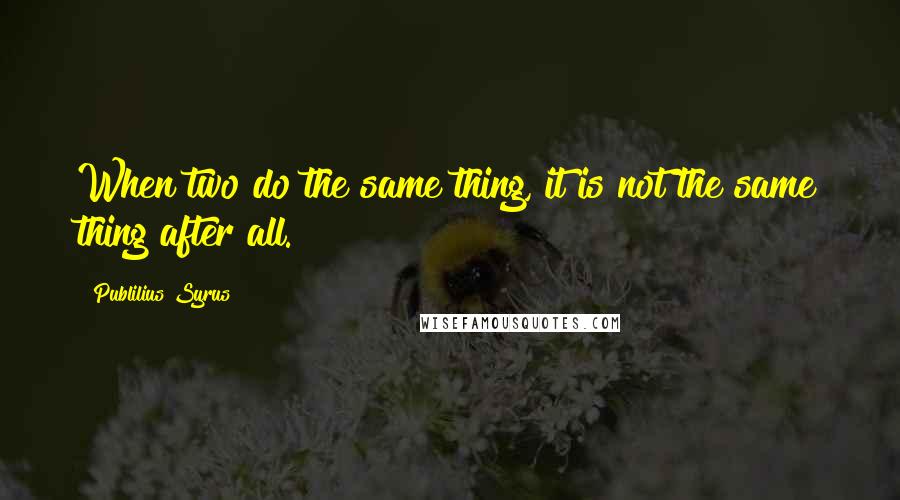 Publilius Syrus Quotes: When two do the same thing, it is not the same thing after all.
