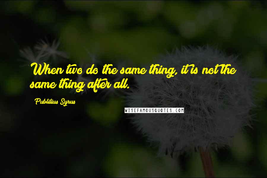 Publilius Syrus Quotes: When two do the same thing, it is not the same thing after all.
