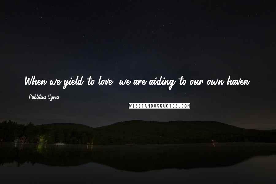 Publilius Syrus Quotes: When we yield to love, we are aiding to our own haven.