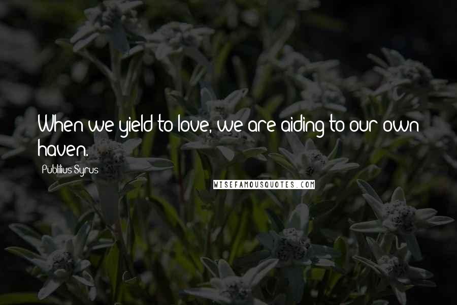 Publilius Syrus Quotes: When we yield to love, we are aiding to our own haven.