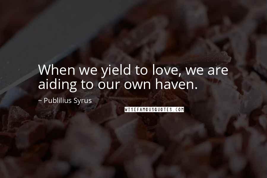Publilius Syrus Quotes: When we yield to love, we are aiding to our own haven.