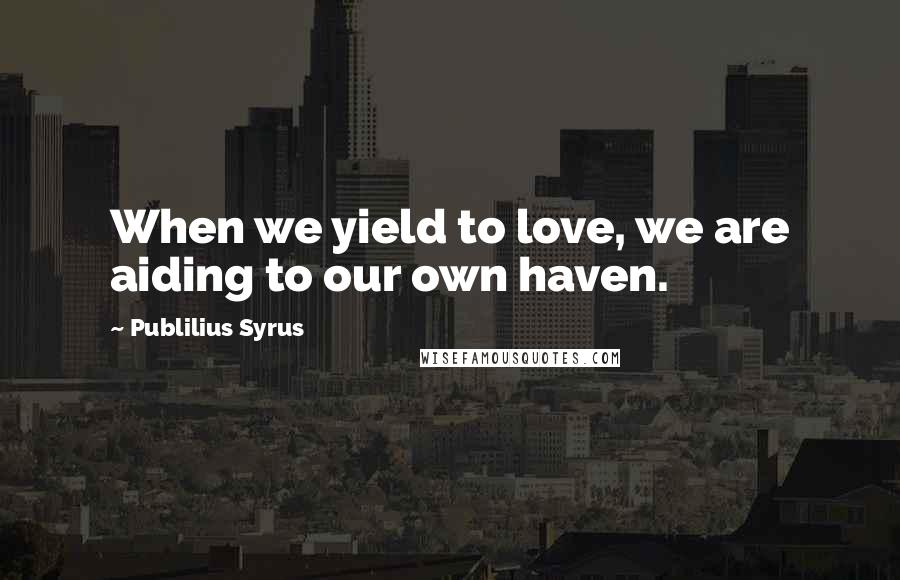 Publilius Syrus Quotes: When we yield to love, we are aiding to our own haven.