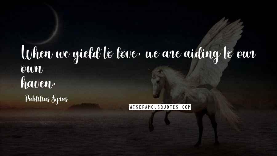 Publilius Syrus Quotes: When we yield to love, we are aiding to our own haven.