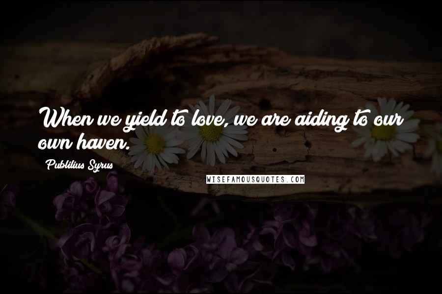 Publilius Syrus Quotes: When we yield to love, we are aiding to our own haven.