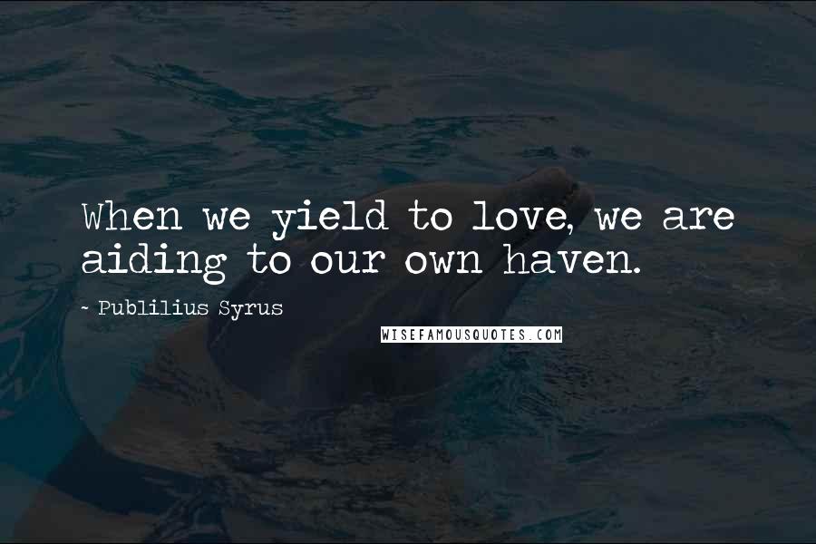 Publilius Syrus Quotes: When we yield to love, we are aiding to our own haven.