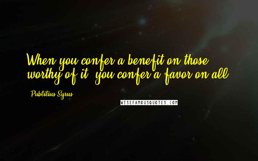 Publilius Syrus Quotes: When you confer a benefit on those worthy of it, you confer a favor on all.