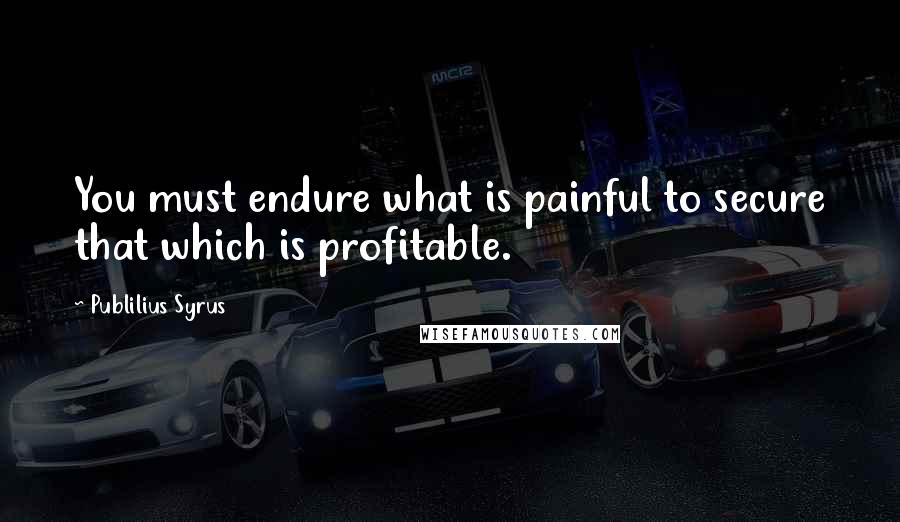 Publilius Syrus Quotes: You must endure what is painful to secure that which is profitable.