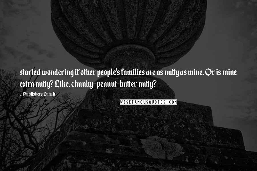 Publishers Lunch Quotes: started wondering if other people's families are as nutty as mine. Or is mine extra nutty? Like, chunky-peanut-butter nutty?