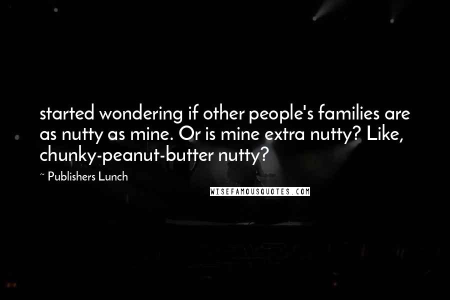 Publishers Lunch Quotes: started wondering if other people's families are as nutty as mine. Or is mine extra nutty? Like, chunky-peanut-butter nutty?