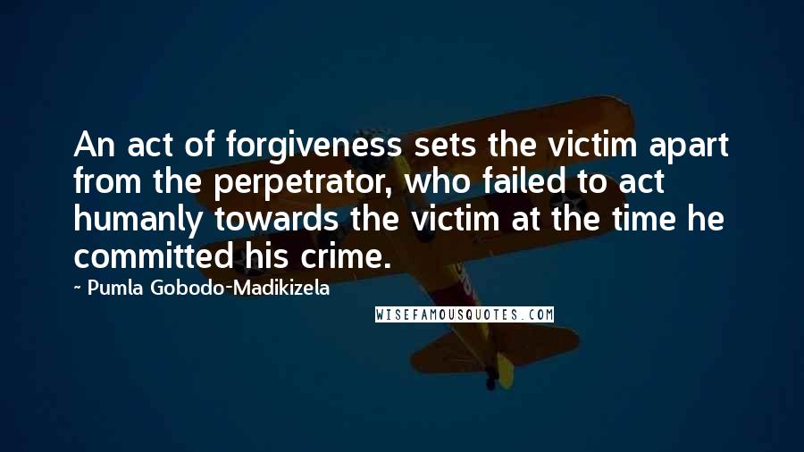 Pumla Gobodo-Madikizela Quotes: An act of forgiveness sets the victim apart from the perpetrator, who failed to act humanly towards the victim at the time he committed his crime.