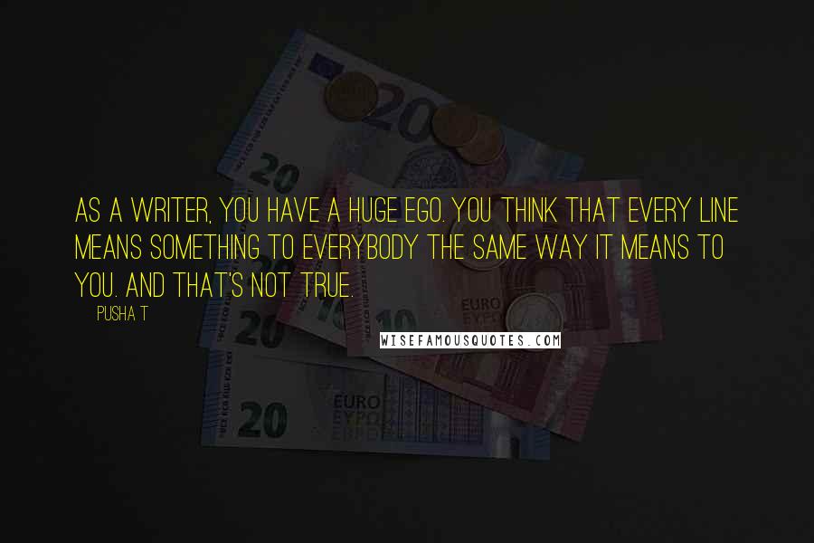 Pusha T Quotes: As a writer, you have a huge ego. You think that every line means something to everybody the same way it means to you. And that's not true.